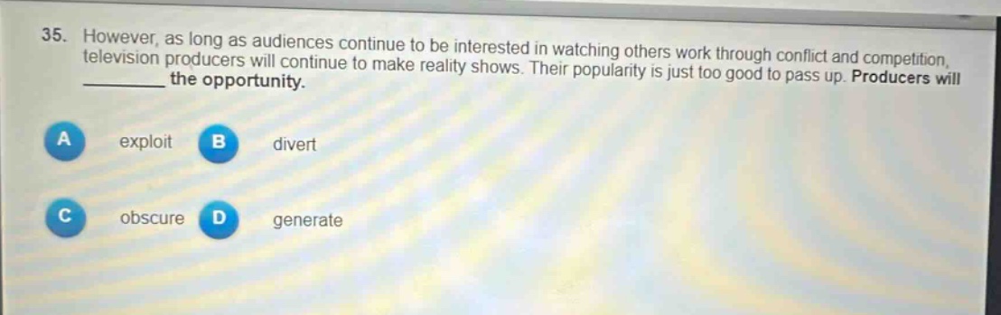 35. however, as long as audiences continue to be interested in watching others work through conflict and competition, television producers will continue to make reality shows. their popularity is just too good to pass up. producers will ______ the opportunity.\na exploit\nb divert\nc obscure\nd generate