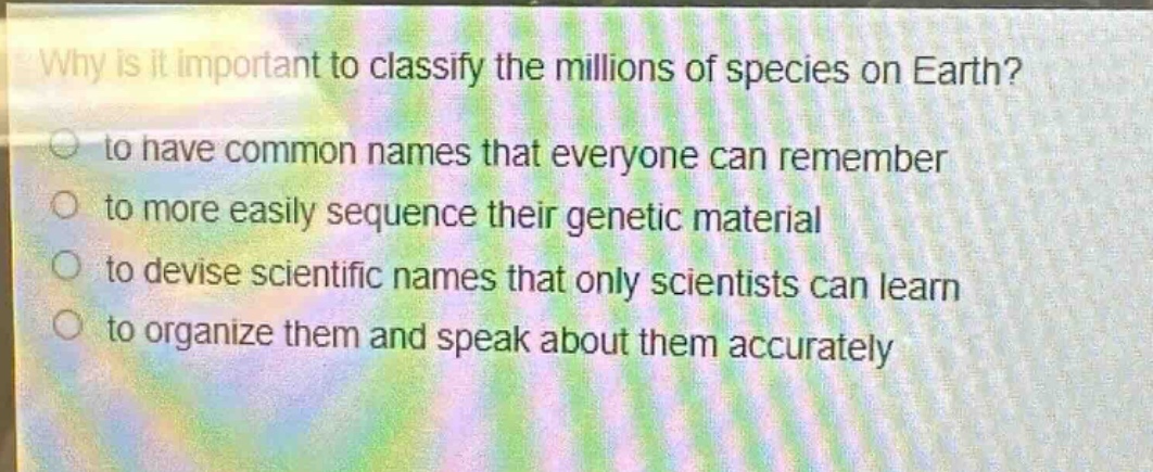 why is it important to classify the millions of species on earth?\n to have common names that everyone can remember\n to more easily sequence their genetic material\n to devise scientific names that only scientists can learn\n to organize them and speak about them accurately