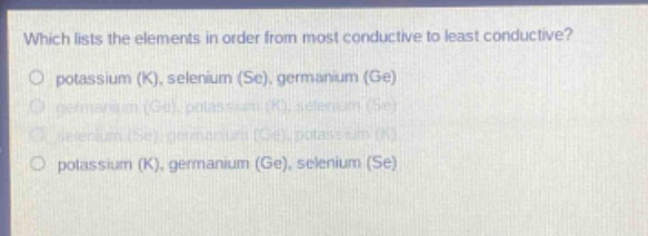 which lists the elements in order from most conductive to least conductive?\no potassium (k), selenium (se), germanium (ge)\no germanium (ge), potassium (k), selenium (se)\no selenium (se), germanium (ge), potassium (k)\no potassium (k), germanium (ge), selenium (se)