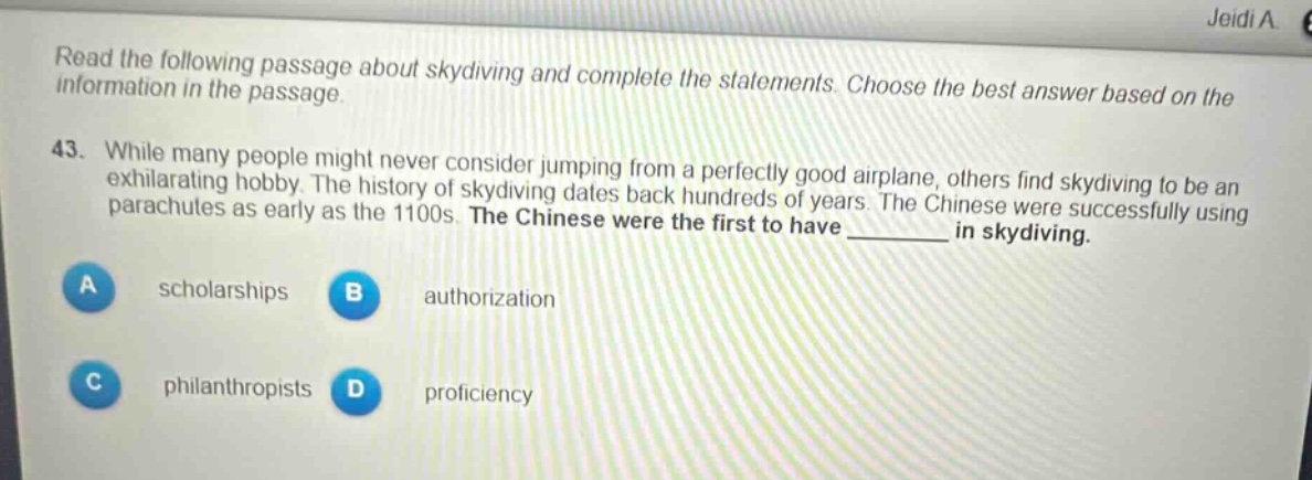 read the following passage about skydiving and complete the statements. choose the best answer based on the information in the passage.\n43. while many people might never consider jumping from a perfectly good airplane, others find skydiving to be an exhilarating hobby. the history of skydiving dates back hundreds of years. the chinese were successfully using parachutes as early as the 1100s. the chinese were the first to have ______ in skydiving.\na scholarships\nb authorization\nc philanthropists\nd proficiency