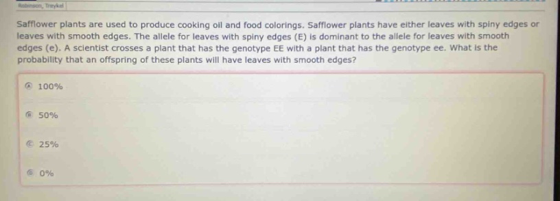 safflower plants are used to produce cooking oil and food colorings. safflower plants have either leaves with spiny edges or leaves with smooth edges. the allele for leaves with spiny edges (e) is dominant to the allele for leaves with smooth edges (e). a scientist crosses a plant that has the genotype ee with a plant that has the genotype ee. what is the probability that an offspring of these plants will have leaves with smooth edges?\na 100%\nb 50%\nc 25%\nd 0%