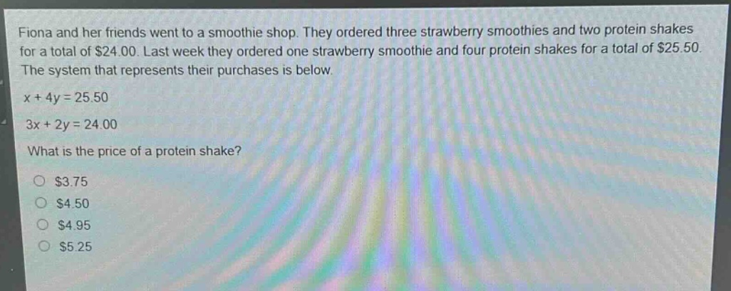 fiona and her friends went to a smoothie shop. they ordered three strawberry smoothies and two protein shakes for a total of $24.00. last week they ordered one strawberry smoothie and four protein shakes for a total of $25.50. the system that represents their purchases is below.\nx + 4y = 25.50\n3x + 2y = 24.00\nwhat is the price of a protein shake?\n$3.75\n$4.50\n$4.95\n$5.25
