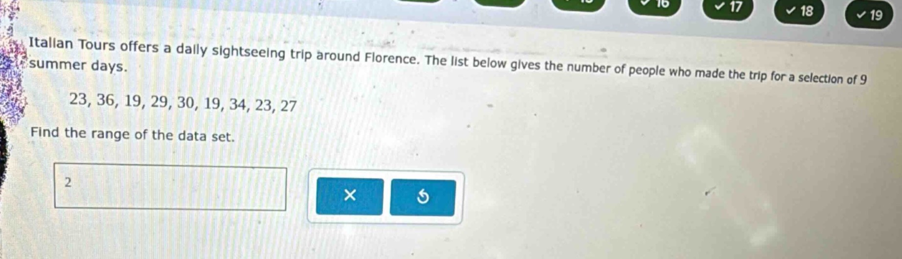 italian tours offers a daily sightseeing trip around florence. the list below gives the number of people who made the trip for a selection of 9 summer days. 23, 36, 19, 29, 30, 19, 34, 23, 27. find the range of the data set.