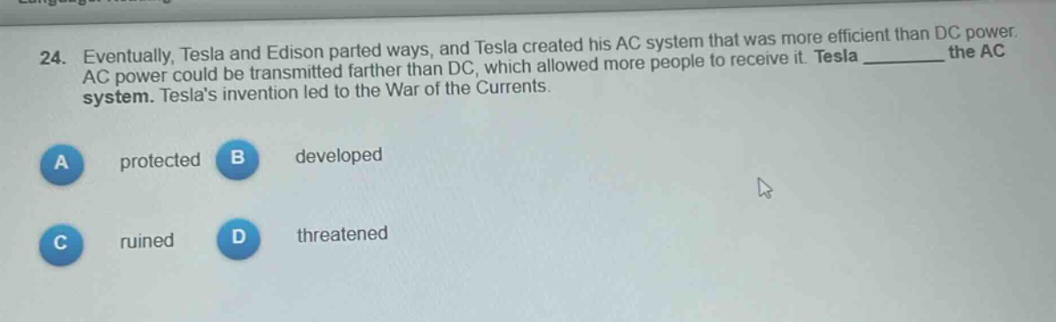 24. eventually, tesla and edison parted ways, and tesla created his ac system that was more efficient than dc power. ac power could be transmitted farther than dc, which allowed more people to receive it. tesla ______ the ac system. teslas invention led to the war of the currents.\na protected b developed\nc ruined d threatened