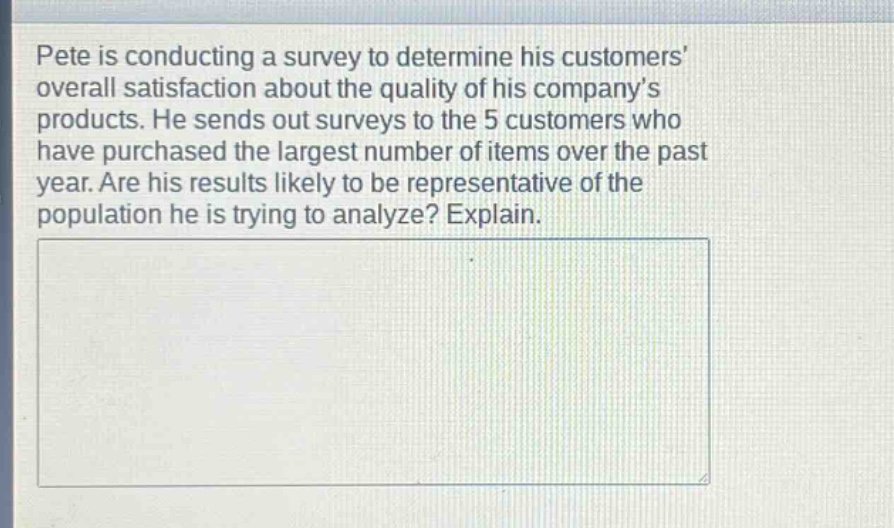 pete is conducting a survey to determine his customers’ overall satisfaction about the quality of his company’s products. he sends out surveys to the 5 customers who have purchased the largest number of items over the past year. are his results likely to be representative of the population he is trying to analyze? explain.