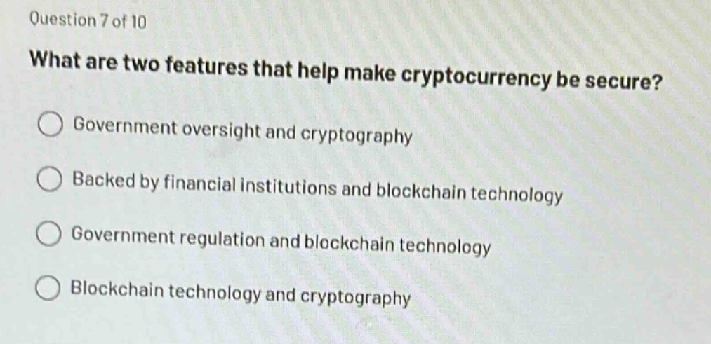 question 7 of 10\nwhat are two features that help make cryptocurrency be secure?\n○ government oversight and cryptography\n○ backed by financial institutions and blockchain technology\n○ government regulation and blockchain technology\n○ blockchain technology and cryptography