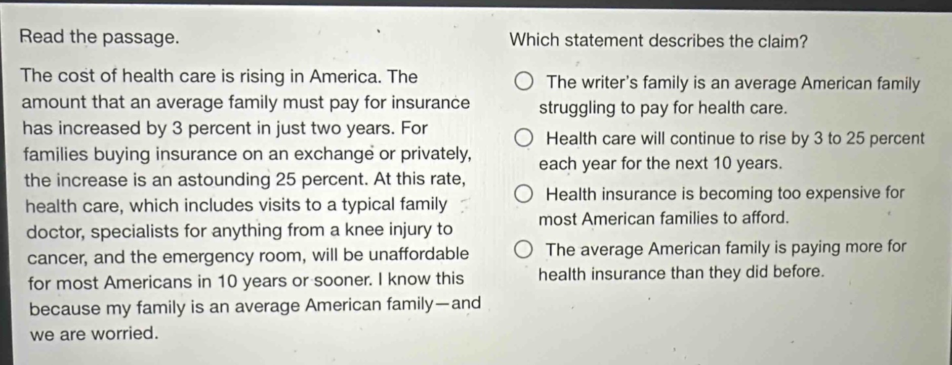 read the passage. the cost of health care is rising in america. the amount that an average family must pay for insurance has increased by 3 percent in just two years. for families buying insurance on an exchange or privately, the increase is an astounding 25 percent. at this rate, health care, which includes visits to a typical family doctor, specialists for anything from a knee injury to cancer, and the emergency room, will be unaffordable for most americans in 10 years or sooner. i know this because my family is an average american family—and we are worried. which statement describes the claim? the writer’s family is an average american family struggling to pay for health care. health care will continue to rise by 3 to 25 percent each year for the next 10 years. health insurance is becoming too expensive for most american families to afford. the average american family is paying more for health insurance than they did before.