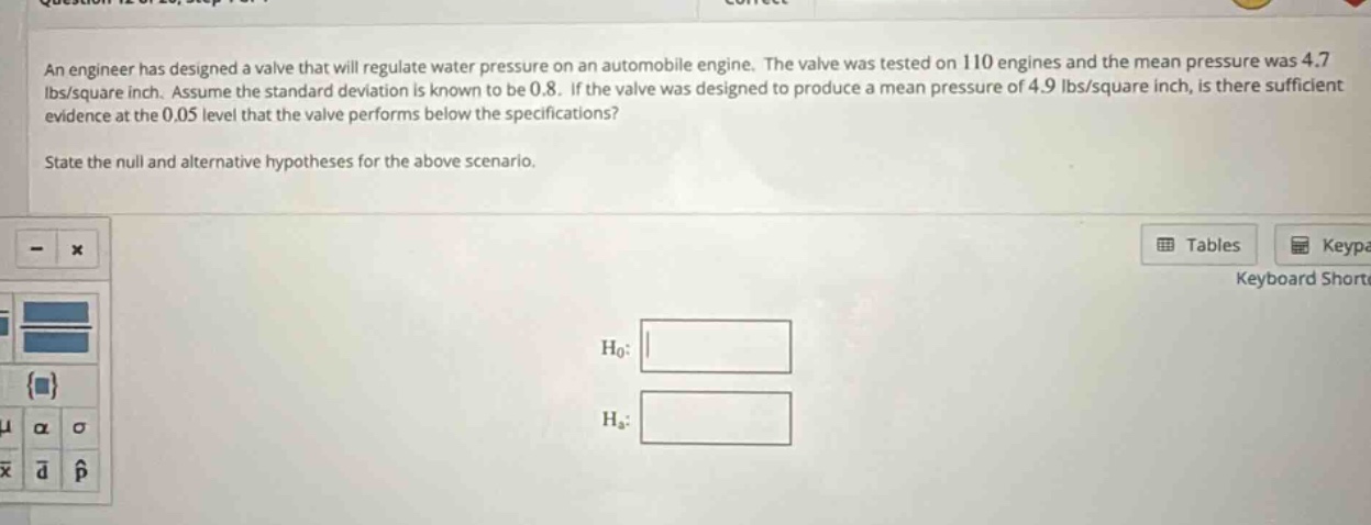 an engineer has designed a valve that will regulate water pressure on an automobile engine. the valve was tested on 110 engines and the mean pressure was 4.7 lbs/square inch. assume the standard deviation is known to be 0.8. if the valve was designed to produce a mean pressure of 4.9 lbs/square inch, is there sufficient evidence at the 0.05 level that the valve performs below the specifications? state the null and alternative hypotheses for the above scenario.