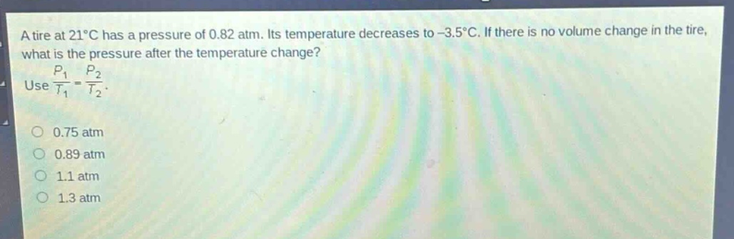a tire at 21°c has a pressure of 0.82 atm. its temperature decreases to -3.5°c. if there is no volume change in the tire, what is the pressure after the temperature change? use $\frac{p_1}{t_1}=\frac{p_2}{t_2}$. 0.75 atm 0.89 atm 1.1 atm 1.3 atm