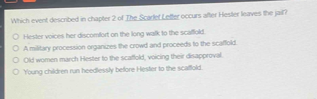 which event described in chapter 2 of the scarlet letter occurs after hester leaves the jail?\no hester voices her discomfort on the long walk to the scaffold.\no a military procession organizes the crowd and proceeds to the scaffold.\no old women march hester to the scaffold, voicing their disapproval.\no young children run heedlessly before hester to the scaffold.