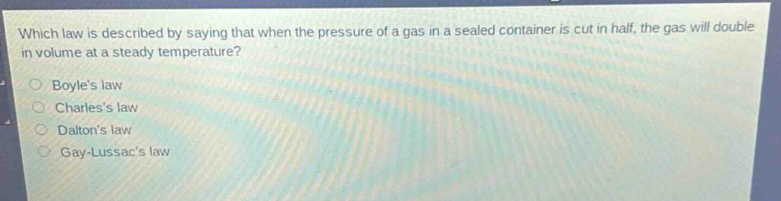 which law is described by saying that when the pressure of a gas in a sealed container is cut in half, the gas will double in volume at a steady temperature?\nboyles law\ncharless law\ndaltons law\ngay - lussacs law
