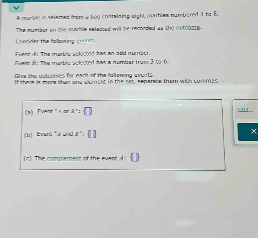 a marble is selected from a bag containing eight marbles numbered 1 to 8. the number on the marble selected will be recorded as the outcome. consider the following events. event a: the marble selected has an odd number. event b: the marble selected has a number from 3 to 6. give the outcomes for each of the following events. if there is more than one element in the set, separate them with commas. (a) event \a or b\: (b) event \a and b\: (c) the complement of the event a: