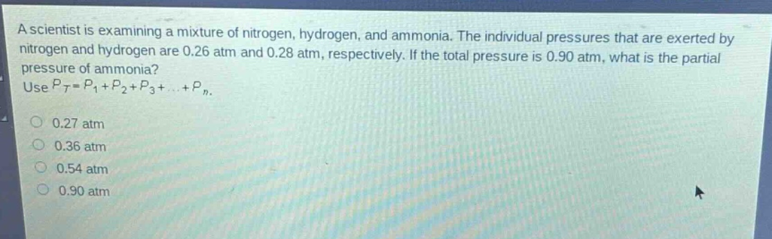 a scientist is examining a mixture of nitrogen, hydrogen, and ammonia. the individual pressures that are exerted by nitrogen and hydrogen are 0.26 atm and 0.28 atm, respectively. if the total pressure is 0.90 atm, what is the partial pressure of ammonia? use $p_t = p_1+p_2+p_3+cdots+p_n$.\n0.27 atm\n0.36 atm\n0.54 atm\n0.90 atm