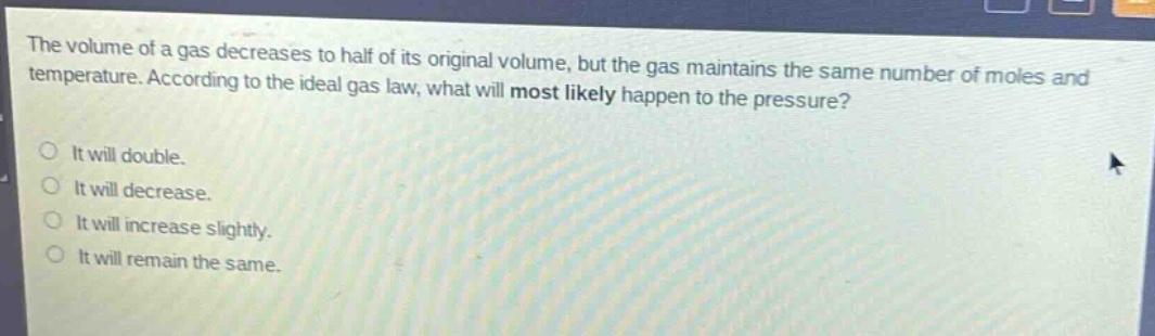the volume of a gas decreases to half of its original volume, but the gas maintains the same number of moles and temperature. according to the ideal gas law, what will most likely happen to the pressure?\nit will double.\nit will decrease.\nit will increase slightly.\nit will remain the same.