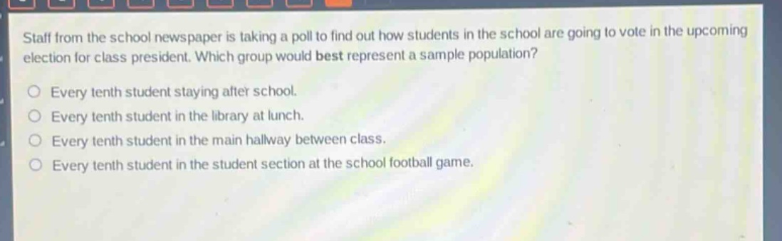 staff from the school newspaper is taking a poll to find out how students in the school are going to vote in the upcoming election for class president. which group would best represent a sample population?\no every tenth student staying after school.\no every tenth student in the library at lunch.\no every tenth student in the main hallway between class.\no every tenth student in the student section at the school football game.