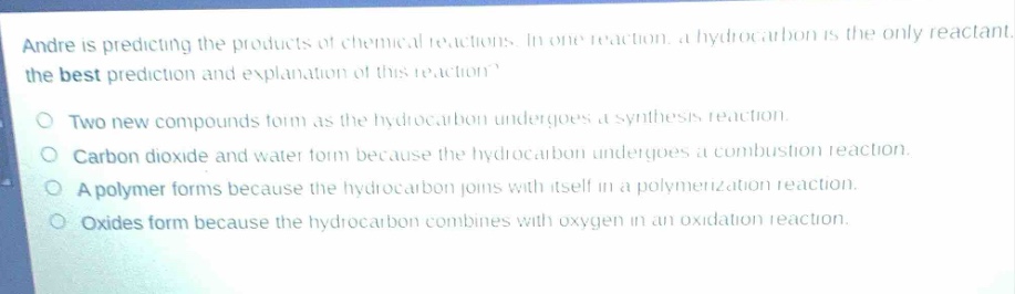 andre is predicting the products of chemical reactions. in one reaction, a hydrocarbon is the only reactant. what is the best prediction and explanation of this reaction?\ntwo new compounds form as the hydrocarbon undergoes a synthesis reaction.\ncarbon dioxide and water form because the hydrocarbon undergoes a combustion reaction.\na polymer forms because the hydrocarbon joins with itself in a polymerization reaction.\noxides form because the hydrocarbon combines with oxygen in an oxidation reaction.