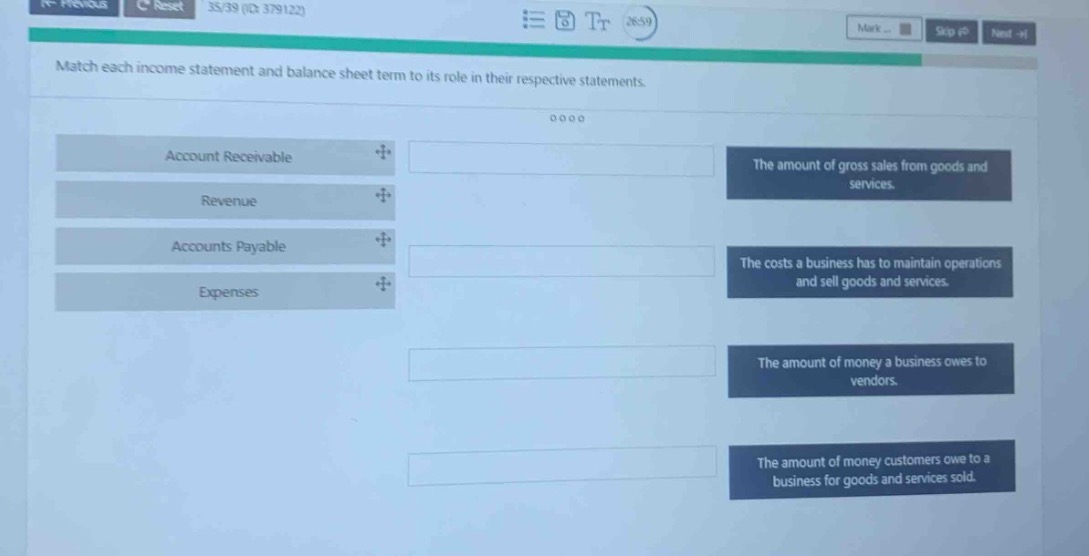 match each income statement and balance sheet term to its role in their respective statements. account receivable revenue accounts payable expenses the amount of gross sales from goods and services. the costs a business has to maintain operations and sell goods and services. the amount of money a business owes to vendors. the amount of money customers owe to a business for goods and services sold.