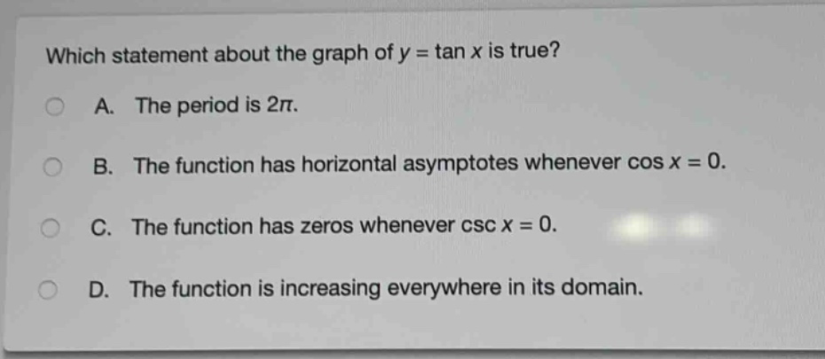 which statement about the graph of y = tan x is true?\na. the period is 2π.\nb. the function has horizontal asymptotes whenever cos x = 0.\nc. the function has zeros whenever csc x = 0.\nd. the function is increasing everywhere in its domain.