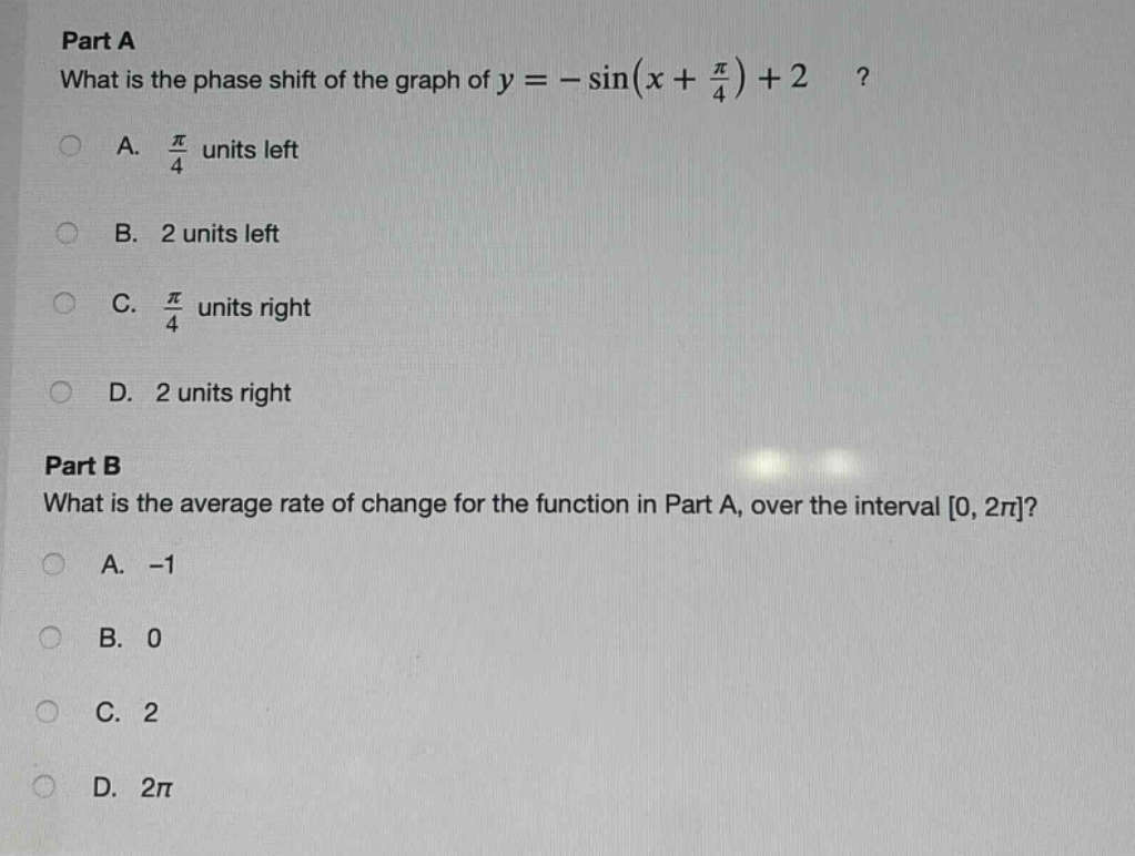 part a\nwhat is the phase shift of the graph of $y = -\\sin(x + \\frac{\\pi}{4})+2$?\na. $\\frac{\\pi}{4}$ units left\nb. 2 units left\nc. $\\frac{\\pi}{4}$ units right\nd. 2 units right\npart b\nwhat is the average rate of change for the function in part a, over the interval $0, 2\\pi$?\na. -1\nb. 0\nc. 2\nd. $2\\pi$