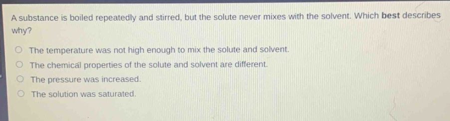 a substance is boiled repeatedly and stirred, but the solute never mixes with the solvent. which best describes why?\no the temperature was not high enough to mix the solute and solvent.\no the chemical properties of the solute and solvent are different.\no the pressure was increased.\no the solution was saturated.