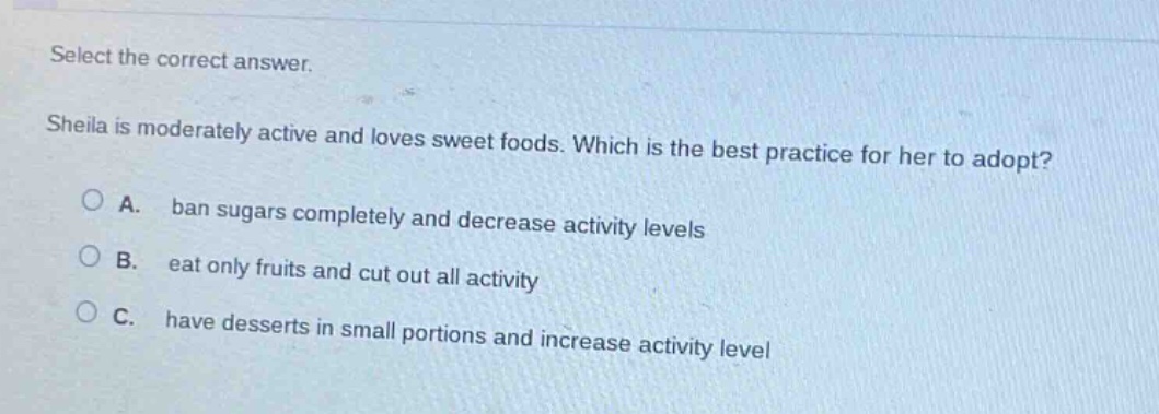 select the correct answer. sheila is moderately active and loves sweet foods. which is the best practice for her to adopt? a. ban sugars completely and decrease activity levels b. eat only fruits and cut out all activity c. have desserts in small portions and increase activity level