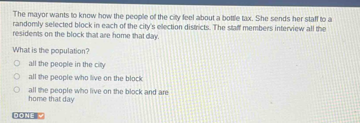 the mayor wants to know how the people of the city feel about a bottle tax. she sends her staff to a randomly selected block in each of the citys election districts. the staff members interview all the residents on the block that are home that day. what is the population? all the people in the city all the people who live on the block all the people who live on the block and are home that day done