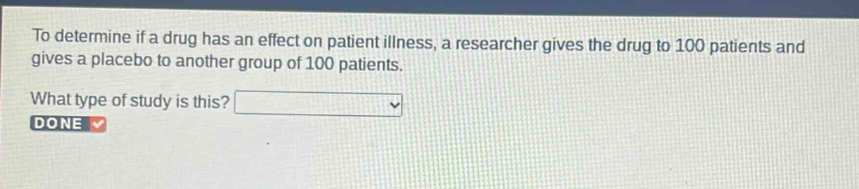 to determine if a drug has an effect on patient illness, a researcher gives the drug to 100 patients and gives a placebo to another group of 100 patients. what type of study is this?