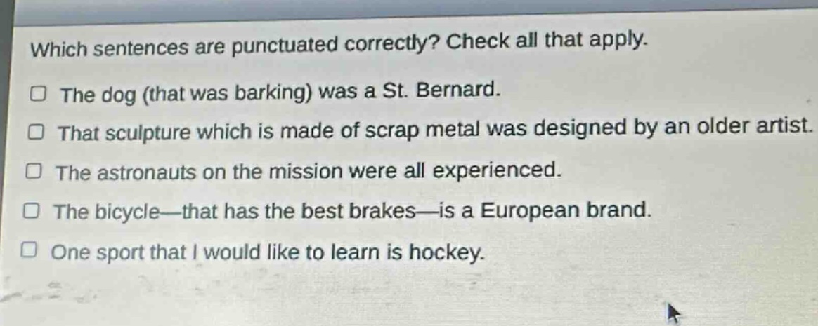 which sentences are punctuated correctly? check all that apply.\nthe dog (that was barking) was a st. bernard.\nthat sculpture which is made of scrap metal was designed by an older artist.\nthe astronauts on the mission were all experienced.\nthe bicycle—that has the best brakes—is a european brand.\none sport that i would like to learn is hockey.