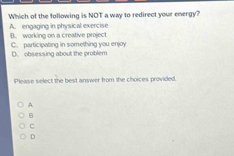 which of the following is not a way to redirect your energy? a. engaging in physical exercise b. working on a creative project c. participating in something you enjoy d. obsessing about the problem please select the best answer from the choices provided.