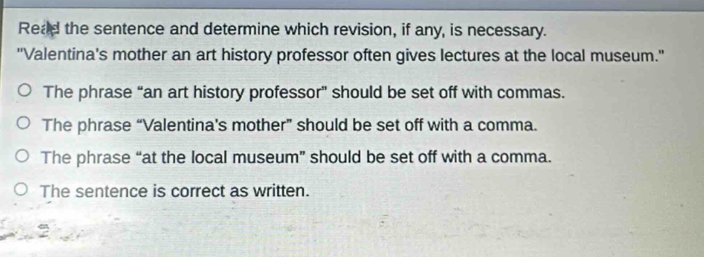 read the sentence and determine which revision, if any, is necessary. \valentinas mother an art history professor often gives lectures at the local museum.\ the phrase \an art history professor\ should be set off with commas. the phrase \valentinas mother\ should be set off with a comma. the phrase \at the local museum\ should be set off with a comma. the sentence is correct as written.