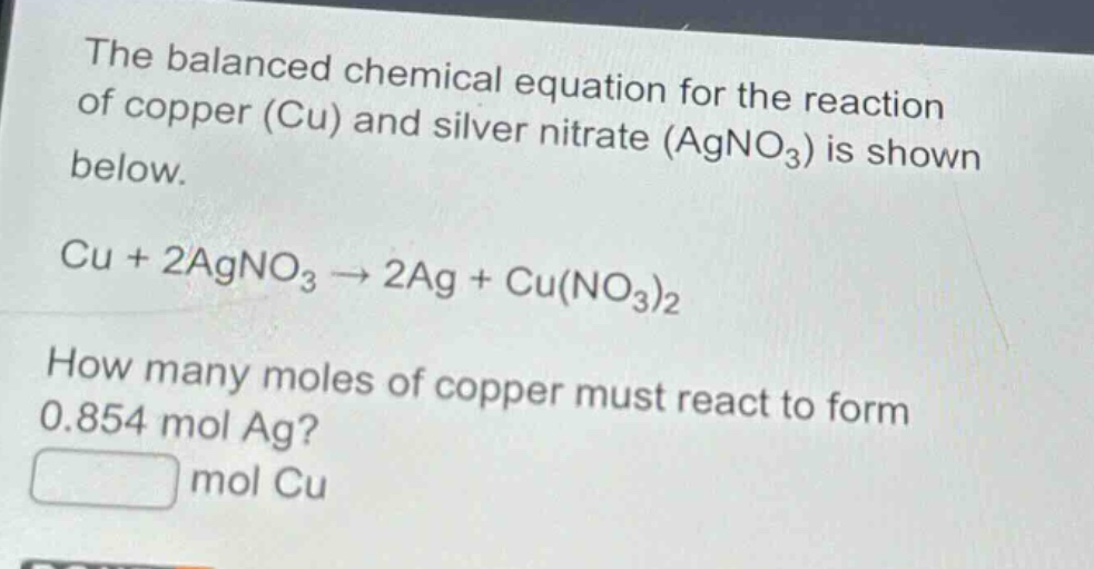 the balanced chemical equation for the reaction of copper (cu) and silver nitrate (agno₃) is shown below.\ncu + 2agno₃ → 2ag + cu(no₃)₂\nhow many moles of copper must react to form 0.854 mol ag?\n mol cu