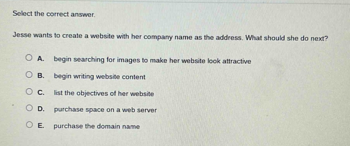 select the correct answer. jesse wants to create a website with her company name as the address. what should she do next? a. begin searching for images to make her website look attractive b. begin writing website content c. list the objectives of her website d. purchase space on a web server e. purchase the domain name