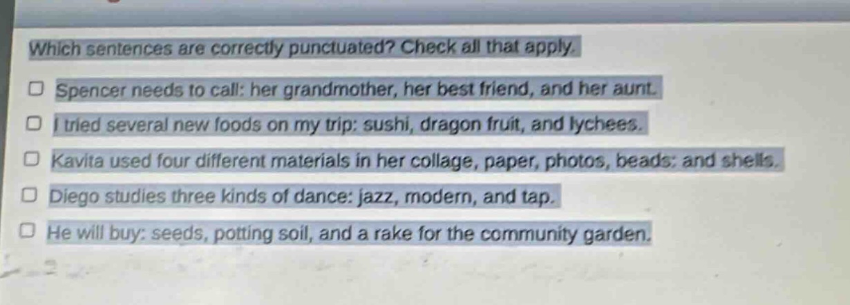 which sentences are correctly punctuated? check all that apply. spencer needs to call: her grandmother, her best friend, and her aunt. i tried several new foods on my trip: sushi, dragon fruit, and lychees. kavita used four different materials in her collage, paper, photos, beads: and shells. diego studies three kinds of dance: jazz, modern, and tap. he will buy: seeds, potting soil, and a rake for the community garden.