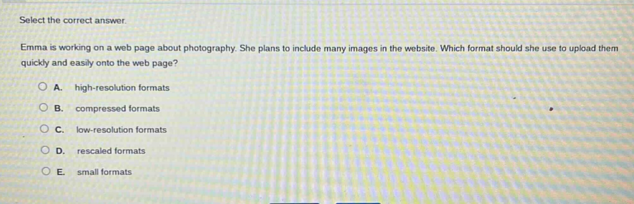 select the correct answer.\nemma is working on a web page about photography. she plans to include many images in the website. which format should she use to upload them quickly and easily onto the web page?\na. high - resolution formats\nb. compressed formats\nc. low - resolution formats\nd. rescaled formats\ne. small formats