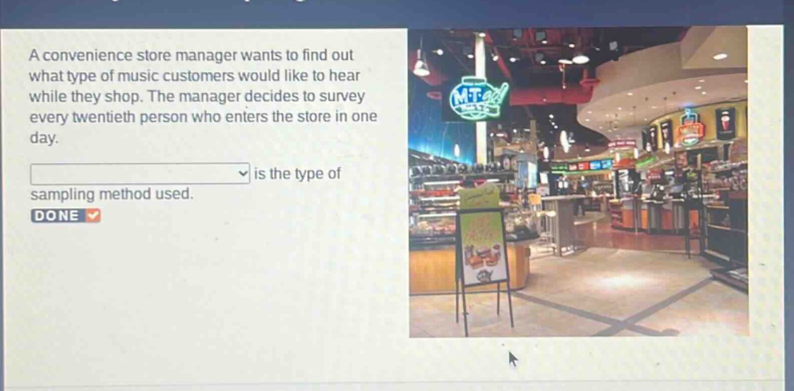 a convenience store manager wants to find out what type of music customers would like to hear while they shop. the manager decides to survey every twentieth person who enters the store in one day.\n\nis the type of sampling method used.\ndone