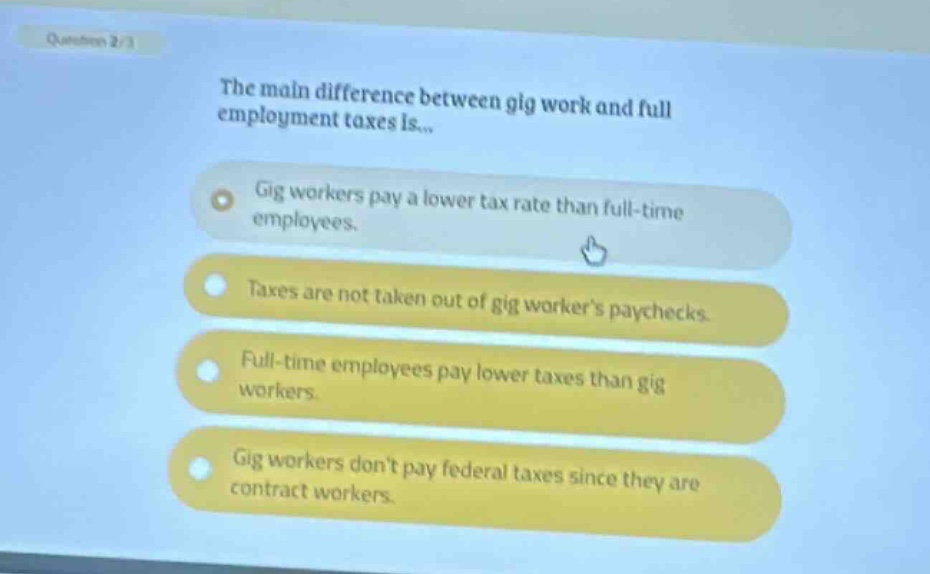 question 2/3\nthe main difference between gig work and full employment taxes is...\ngig workers pay a lower tax rate than full - time employees.\ntaxes are not taken out of gig workers paychecks.\nfull - time employees pay lower taxes than gig workers.\ngig workers dont pay federal taxes since they are contract workers.