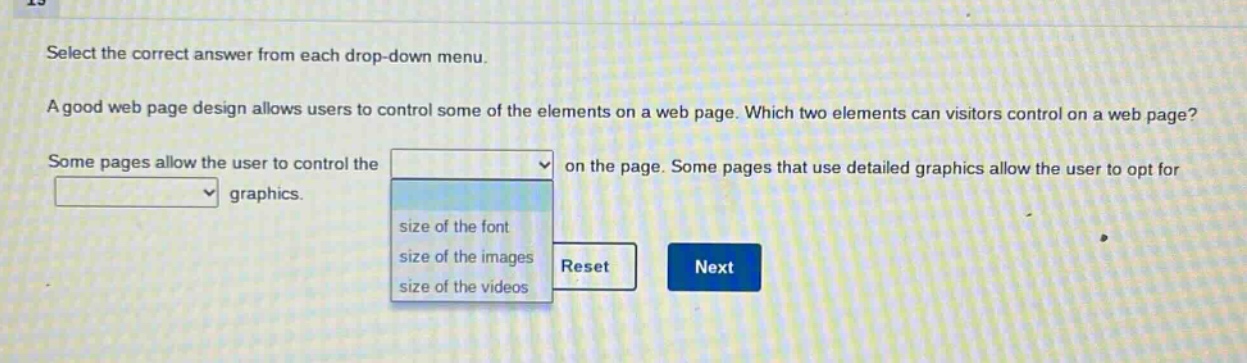 select the correct answer from each drop - down menu. a good web page design allows users to control some of the elements on a web page. which two elements can visitors control on a web page? some pages allow the user to control the on the page. some pages that use detailed graphics allow the user to opt for graphics. size of the font size of the images size of the videos reset next
