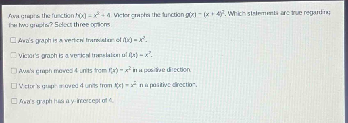 ava graphs the function h(x) = x² + 4. victor graphs the function g(x) = (x + 4)². which statements are true regarding the two graphs? select three options.\n□ avas graph is a vertical translation of f(x) = x².\n□ victors graph is a vertical translation of f(x) = x².\n□ avas graph moved 4 units from f(x) = x² in a positive direction.\n□ victors graph moved 4 units from f(x) = x² in a positive direction.\n□ avas graph has a y - intercept of 4.