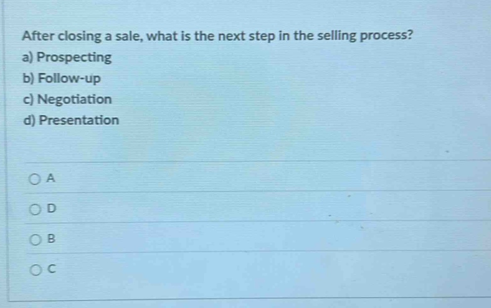after closing a sale, what is the next step in the selling process?\na) prospecting\nb) follow - up\nc) negotiation\nd) presentation\n\n○ a\n○ d\n○ b\n○ c