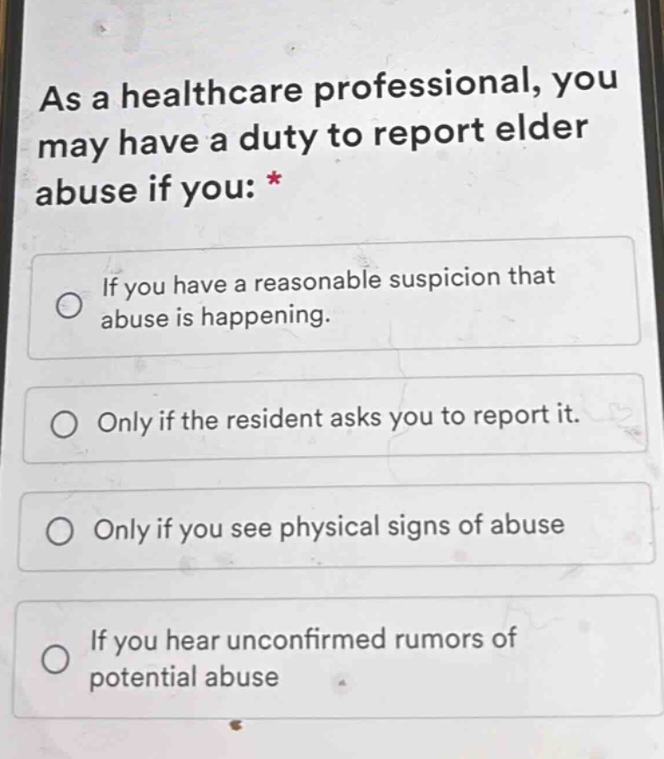 as a healthcare professional, you may have a duty to report elder abuse if you: *\nif you have a reasonable suspicion that abuse is happening.\nonly if the resident asks you to report it.\nonly if you see physical signs of abuse\nif you hear unconfirmed rumors of potential abuse