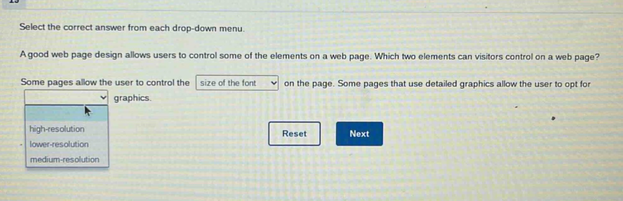 select the correct answer from each drop - down menu. a good web page design allows users to control some of the elements on a web page. which two elements can visitors control on a web page? some pages allow the user to control the size of the font on the page. some pages that use detailed graphics allow the user to opt for graphics. high - resolution lower - resolution medium - resolution reset next