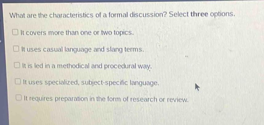 what are the characteristics of a formal discussion? select three options.\n□ it covers more than one or two topics.\n□ it uses casual language and slang terms.\n□ it is led in a methodical and procedural way.\n□ it uses specialized, subject - specific language.\n□ it requires preparation in the form of research or review.