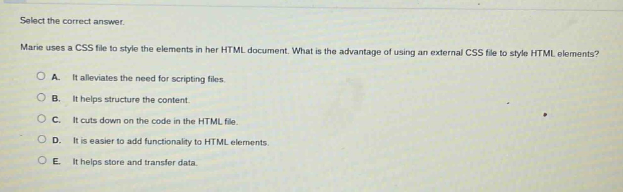 select the correct answer. marie uses a css file to style the elements in her html document. what is the advantage of using an external css file to style html elements? a. it alleviates the need for scripting files. b. it helps structure the content. c. it cuts down on the code in the html file. d. it is easier to add functionality to html elements. e. it helps store and transfer data.
