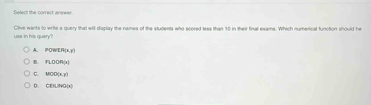 select the correct answer.\nclive wants to write a query that will display the names of the students who scored less than 10 in their final exams. which numerical function should he use in his query?\na. power(x,y)\nb. floor(x)\nc. mod(x,y)\nd. ceiling(x)