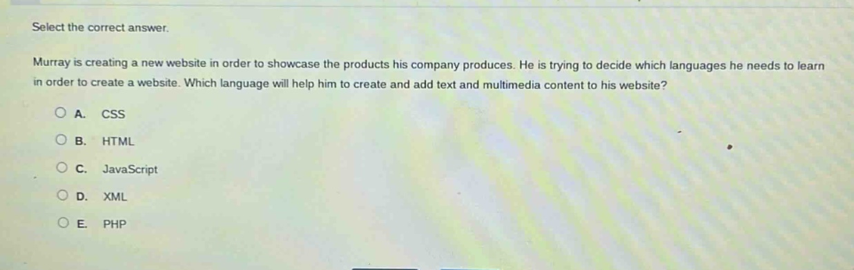 select the correct answer.\nmurray is creating a new website in order to showcase the products his company produces. he is trying to decide which languages he needs to learn in order to create a website. which language will help him to create and add text and multimedia content to his website?\na. css\nb. html\nc. javascript\nd. xml\ne. php