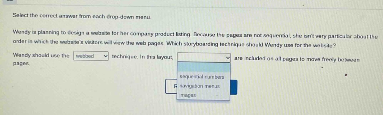 select the correct answer from each drop - down menu. wendy is planning to design a website for her company product listing. because the pages are not sequential, she isnt very particular about the order in which the websites visitors will view the web pages. which storyboarding technique should wendy use for the website? wendy should use the webbed technique. in this layout, are included on all pages to move freely between pages. sequential numbers navigation menus images
