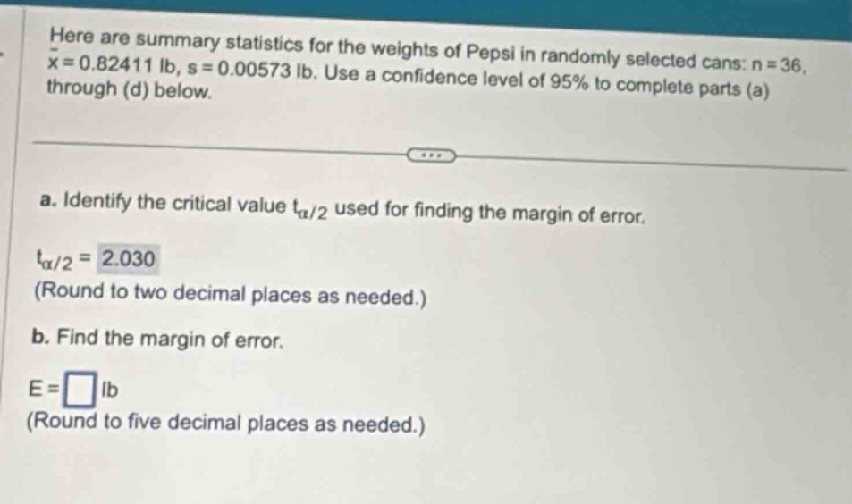 here are summary statistics for the weights of pepsi in randomly selected cans: n = 36, $\bar{x}=0.82411$ lb, s = 0.00573 lb. use a confidence level of 95% to complete parts (a) through (d) below.\na. identify the critical value $t_{alpha/2}$ used for finding the margin of error.\n$t_{alpha/2}=2.030$ (round to two decimal places as needed.)\nb. find the margin of error.\ne = $square$ lb (round to five decimal places as needed.)