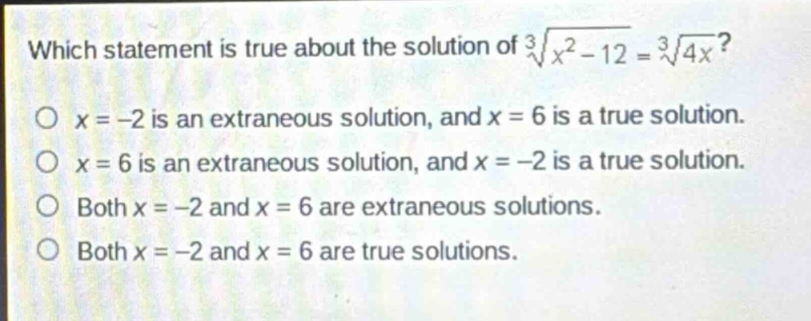 which statement is true about the solution of $sqrt3{x^{2}-12}=sqrt3{4x}$?\n$x = - 2$ is an extraneous solution, and $x = 6$ is a true solution.\n$x = 6$ is an extraneous solution, and $x = - 2$ is a true solution.\nboth $x = - 2$ and $x = 6$ are extraneous solutions.\nboth $x = - 2$ and $x = 6$ are true solutions.
