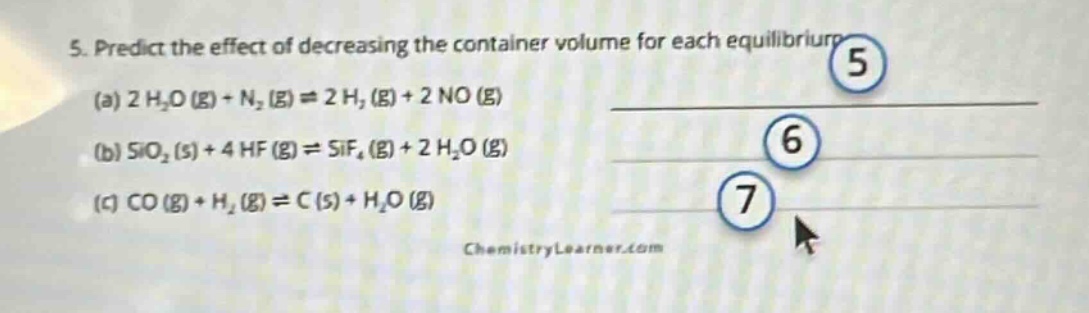 5. predict the effect of decreasing the container volume for each equilibrium\n(a) 2 h₂o (g) + n₂ (g) ⇌ 2 h₂ (g) + 2 no (g)\n(b) sio₂ (s) + 4 hf (g) ⇌ sif₄ (g) + 2 h₂o (g)\n(c) co (g) + h₂ (g) ⇌ c (s) + h₂o (g)