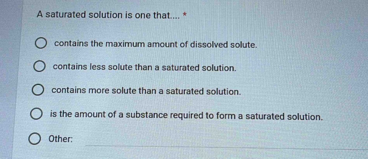 a saturated solution is one that.... *\ncontains the maximum amount of dissolved solute.\ncontains less solute than a saturated solution.\ncontains more solute than a saturated solution.\nis the amount of a substance required to form a saturated solution.\nother: